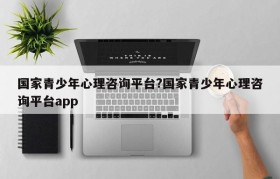 国家青少年心理咨询平台?国家青少年心理咨询平台app