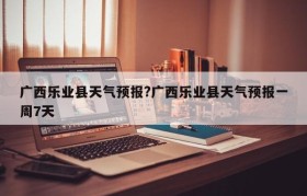 广西乐业县天气预报?广西乐业县天气预报一周7天